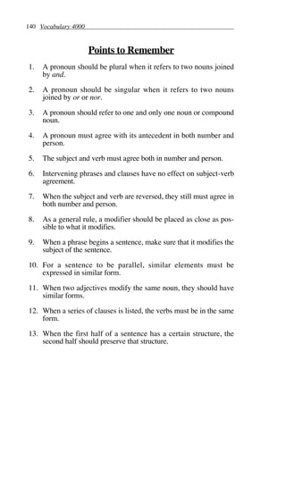 140 Vocabulary 4000
Points to Remember
1. A pronoun should be plural when it refers to two nouns joined
by and.
2. A pronoun should be singular when it refers to two nouns
joined by or or nor.
3. A pronoun should refer to one and only one noun or compound
noun.
4. A pronoun must agree with its antecedent in both number and
person.
5. The subject and verb must agree both in number and person.
6. Intervening phrases and clauses have no effect on subject-verb
agreement.
7. When the subject and verb are reversed, they still must agree in
both number and person.
8. As a general rule, a modifier should be placed as close as pos-
sible to what it modifies.
9. When a phrase begins a sentence, make sure that it modifies the
subject of the sentence.
10. For a sentence to be parallel, similar elements must be
expressed in similar form.
11. When two adjectives modify the same noun, they should have
similar forms.
12. When a series of clauses is listed, the verbs must be in the same
form.
13. When the first half of a sentence has a certain structure, the
second half should preserve that structure.
 