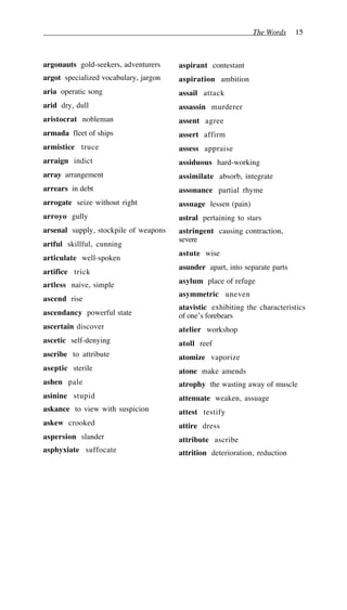 The Words 15
argonauts gold-seekers, adventurers
argot specialized vocabulary, jargon
aria operatic song
arid dry, dull
aristocrat nobleman
armada fleet of ships
armistice truce
arraign indict
array arrangement
arrears in debt
arrogate seize without right
arroyo gully
arsenal supply, stockpile of weapons
artful skillful, cunning
articulate well-spoken
artifice trick
artless naive, simple
ascend rise
ascendancy powerful state
ascertain discover
ascetic self-denying
ascribe to attribute
aseptic sterile
ashen pale
asinine stupid
askance to view with suspicion
askew crooked
aspersion slander
asphyxiate suffocate
aspirant contestant
aspiration ambition
assail attack
assassin murderer
assent agree
assert affirm
assess appraise
assiduous hard-working
assimilate absorb, integrate
assonance partial rhyme
assuage lessen (pain)
astral pertaining to stars
astringent causing contraction,
severe
astute wise
asunder apart, into separate parts
asylum place of refuge
asymmetric uneven
atavistic exhibiting the characteristics
of one’s forebears
atelier workshop
atoll reef
atomize vaporize
atone make amends
atrophy the wasting away of muscle
attenuate weaken, assuage
attest testify
attire dress
attribute ascribe
attrition deterioration, reduction
 