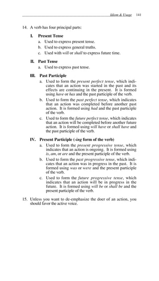 Idiom & Usage 141
14. A verb has four principal parts:
I. Present Tense
a. Used to express present tense.
b. Used to express general truths.
c. Used with will or shall to express future time.
II. Past Tense
a. Used to express past tense.
III. Past Participle
a. Used to form the present perfect tense, which indi-
cates that an action was started in the past and its
effects are continuing in the present. It is formed
using have or has and the past participle of the verb.
b. Used to form the past perfect tense, which indicates
that an action was completed before another past
action. It is formed using had and the past participle
of the verb.
c. Used to form the future perfect tense, which indicates
that an action will be completed before another future
action. It is formed using will have or shall have and
the past participle of the verb.
IV. Present Participle (-ing form of the verb)
a. Used to form the present progressive tense, which
indicates that an action is ongoing. It is formed using
is, am, or are and the present participle of the verb.
b. Used to form the past progressive tense, which indi-
cates that an action was in progress in the past. It is
formed using was or were and the present participle
of the verb.
c. Used to form the future progressive tense, which
indicates that an action will be in progress in the
future. It is formed using will be or shall be and the
present participle of the verb.
15. Unless you want to de-emphasize the doer of an action, you
should favor the active voice.
 