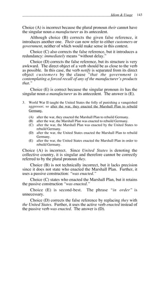Idiom & Usage 143
Choice (A) is incorrect because the plural pronoun their cannot have
the singular noun a manufacturer as its antecedent.
Although choice (B) corrects the given false reference, it
introduces another one. Their can now refer to either customers or
government, neither of which would make sense in this context.
Choice (C) also corrects the false reference, but it introduces a
redundancy: immediately means “without delay.”
Choice (D) corrects the false reference, but its structure is very
awkward. The direct object of a verb should be as close to the verb
as possible. In this case, the verb notify is separated from its direct
object customers by the clause “that the government is
contemplating a forced recall of any of the manufacturer’s products
that.”
Choice (E) is correct because the singular pronoun its has the
singular noun a manufacturer as its antecedent. The answer is (E).
3. World War II taught the United States the folly of punishing a vanquished
aggressor; so after the war, they enacted the Marshall Plan to rebuild
Germany.
(A) after the war, they enacted the Marshall Plan to rebuild Germany.
(B) after the war, the Marshall Plan was enacted to rebuild Germany.
(C) after the war, the Marshall Plan was enacted by the United States to
rebuild Germany.
(D) after the war, the United States enacted the Marshall Plan to rebuild
Germany.
(E) after the war, the United States enacted the Marshall Plan in order to
rebuild Germany.
Choice (A) is incorrect. Since United States is denoting the
collective country, it is singular and therefore cannot be correctly
referred to by the plural pronoun they.
Choice (B) is not technically incorrect, but it lacks precision
since it does not state who enacted the Marshall Plan. Further, it
uses a passive construction: “was enacted.”
Choice (C) states who enacted the Marshall Plan, but it retains
the passive construction “was enacted.”
Choice (E) is second-best. The phrase “in order” is
unnecessary.
Choice (D) corrects the false reference by replacing they with
the United States. Further, it uses the active verb enacted instead of
the passive verb was enacted. The answer is (D).
 