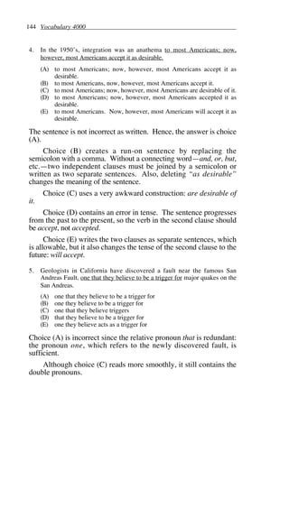 144 Vocabulary 4000
4. In the 1950’s, integration was an anathema to most Americans; now,
however, most Americans accept it as desirable.
(A) to most Americans; now, however, most Americans accept it as
desirable.
(B) to most Americans, now, however, most Americans accept it.
(C) to most Americans; now, however, most Americans are desirable of it.
(D) to most Americans; now, however, most Americans accepted it as
desirable.
(E) to most Americans. Now, however, most Americans will accept it as
desirable.
The sentence is not incorrect as written. Hence, the answer is choice
(A).
Choice (B) creates a run-on sentence by replacing the
semicolon with a comma. Without a connecting word—and, or, but,
etc.—two independent clauses must be joined by a semicolon or
written as two separate sentences. Also, deleting “as desirable”
changes the meaning of the sentence.
Choice (C) uses a very awkward construction: are desirable of
it.
Choice (D) contains an error in tense. The sentence progresses
from the past to the present, so the verb in the second clause should
be accept, not accepted.
Choice (E) writes the two clauses as separate sentences, which
is allowable, but it also changes the tense of the second clause to the
future: will accept.
5. Geologists in California have discovered a fault near the famous San
Andreas Fault, one that they believe to be a trigger for major quakes on the
San Andreas.
(A) one that they believe to be a trigger for
(B) one they believe to be a trigger for
(C) one that they believe triggers
(D) that they believe to be a trigger for
(E) one they believe acts as a trigger for
Choice (A) is incorrect since the relative pronoun that is redundant:
the pronoun one, which refers to the newly discovered fault, is
sufficient.
Although choice (C) reads more smoothly, it still contains the
double pronouns.
 
