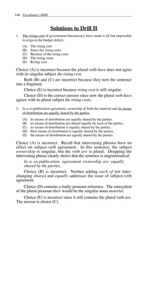 146 Vocabulary 4000
Solutions to Drill II
1. The rising cost of government bureaucracy have made it all but impossible
to reign in the budget deficit.
(A) The rising cost
(B) Since the rising costs
(C) Because of the rising costs
(D) The rising costs
(E) Rising cost
Choice (A) is incorrect because the plural verb have does not agree
with its singular subject the rising cost.
Both (B) and (C) are incorrect because they turn the sentence
into a fragment.
Choice (E) is incorrect because rising cost is still singular.
Choice (D) is the correct answer since now the plural verb have
agrees with its plural subject the rising costs.
2. In a co-publication agreement, ownership of both the material and its means
of distribution are equally shared by the parties.
(A) its means of distribution are equally shared by the parties.
(B) its means of distribution are shared equally by each of the parties.
(C) its means of distribution is equally shared by the parties.
(D) their means of distribution is equally shared by the parties.
(E) the means of distribution are equally shared by the parties.
Choice (A) is incorrect. Recall that intervening phrases have no
effect on subject-verb agreement. In this sentence, the subject
ownership is singular, but the verb are is plural. Dropping the
intervening phrase clearly shows that the sentence is ungrammatical:
In a co-publication, agreement ownership are equally
shared by the parties.
Choice (B) is incorrect. Neither adding each of nor inter-
changing shared and equally addresses the issue of subject-verb
agreement.
Choice (D) contains a faulty pronoun reference. The antecedent
of the plural pronoun their would be the singular noun material.
Choice (E) is incorrect since it still contains the plural verb are.
The answer is choice (C).
 