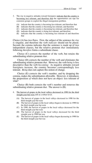 Idiom & Usage 147
3. The rise in negative attitudes toward foreigners indicate that the country is
becoming less tolerant, and therefore that the opportunities are ripe for
extremist groups to exploit the illegal immigration problem.
(A) indicate that the country is becoming less tolerant, and therefore that
(B) indicates that the country is becoming less tolerant, and therefore
(C) indicates that the country is becoming less tolerant, and therefore that
(D) indicates that the country is being less tolerant, and therefore
(E) indicates that the country is becoming less tolerant of and therefore
that
Choice (A) has two flaws. First, the subject of the sentence the rise
is singular, and therefore the verb indicate should not be plural.
Second, the comma indicates that the sentence is made up of two
independent clauses, but the relative pronoun that immediately
following therefore forms a subordinate clause.
Choice (C) corrects the number of the verb, but retains the
subordinating relative pronoun that.
Choice (D) corrects the number of the verb and eliminates the
subordinating relative pronoun that. However, the verb being is less
descriptive than the verb becoming: As negative attitudes toward
foreigners increase, the country becomes correspondingly less
tolerant. Being does not capture this notion of change.
Choice (E) corrects the verb’s number, and by dropping the
comma, makes the subordination allowable. However, it introduces
the preposition of which does not have an object: less tolerant of
what?
Choice (B) both corrects the verb’s number and removes the
subordinating relative pronoun that. The answer is (B).
4. The harvest of grapes in the local valleys decreased in 1990 for the third
straight year but were still at a robust level.
(A) The harvest of grapes in the local valleys decreased in 1990 for the
third straight year but were
(B) The harvest of grapes in the local valleys began to decrease in 1990 for
the third straight year but were
(C) In 1990, the harvest of grapes in the local valleys decreased for the
third straight year but were
(D) The harvest of grapes in the local valleys decreased for the third
straight year in 1990 but was
(E) The harvest of grapes in the local valleys began decreasing in 1990 for
the third straight year but was
 