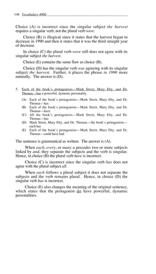148 Vocabulary 4000
Choice (A) is incorrect since the singular subject the harvest
requires a singular verb, not the plural verb were.
Choice (B) is illogical since it states that the harvest began to
decrease in 1990 and then it states that it was the third straight year
of decrease.
In choice (C) the plural verb were still does not agree with its
singular subject the harvest.
Choice (E) contains the same flaw as choice (B).
Choice (D) has the singular verb was agreeing with its singular
subject the harvest. Further, it places the phrase in 1990 more
naturally. The answer is (D).
5. Each of the book’s protagonists—Mark Streit, Mary Eby, and Dr.
Thomas—has a powerful, dynamic personality.
(A) Each of the book’s protagonists—Mark Streit, Mary Eby, and Dr.
Thomas—has
(B) Each of the book’s protagonists—Mark Streit, Mary Eby, and Dr.
Thomas—have
(C) All the book’s protagonists—Mark Streit, Mary Eby, and Dr.
Thomas—has
(D) Mark Streit, Mary Eby, and Dr. Thomas—the book’s protagonists—
each has
(E) Each of the book’s protagonists—Mark Streit, Mary Eby, and Dr.
Thomas—could have had
The sentence is grammatical as written. The answer is (A).
When each, every, or many a precedes two or more subjects
linked by and, they separate the subjects and the verb is singular.
Hence, in choice (B) the plural verb have is incorrect.
Choice (C) is incorrect since the singular verb has does not
agree with the plural subject all.
When each follows a plural subject it does not separate the
subjects and the verb remains plural. Hence, in choice (D) the
singular verb has is incorrect.
Choice (E) also changes the meaning of the original sentence,
which states that the protagonist do have powerful, dynamic
personalities.
 
