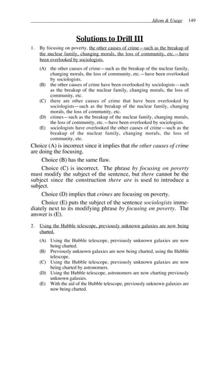 Idiom & Usage 149
Solutions to Drill III
1. By focusing on poverty, the other causes of crime—such as the breakup of
the nuclear family, changing morals, the loss of community, etc.—have
been overlooked by sociologists.
(A) the other causes of crime—such as the breakup of the nuclear family,
changing morals, the loss of community, etc.—have been overlooked
by sociologists.
(B) the other causes of crime have been overlooked by sociologists—such
as the breakup of the nuclear family, changing morals, the loss of
community, etc.
(C) there are other causes of crime that have been overlooked by
sociologists—such as the breakup of the nuclear family, changing
morals, the loss of community, etc.
(D) crimes—such as the breakup of the nuclear family, changing morals,
the loss of community, etc.—have been overlooked by sociologists.
(E) sociologists have overlooked the other causes of crime—such as the
breakup of the nuclear family, changing morals, the loss of
community, etc.
Choice (A) is incorrect since it implies that the other causes of crime
are doing the focusing.
Choice (B) has the same flaw.
Choice (C) is incorrect. The phrase by focusing on poverty
must modify the subject of the sentence, but there cannot be the
subject since the construction there are is used to introduce a
subject.
Choice (D) implies that crimes are focusing on poverty.
Choice (E) puts the subject of the sentence sociologists imme-
diately next to its modifying phrase by focusing on poverty. The
answer is (E).
2. Using the Hubble telescope, previously unknown galaxies are now being
charted.
(A) Using the Hubble telescope, previously unknown galaxies are now
being charted.
(B) Previously unknown galaxies are now being charted, using the Hubble
telescope.
(C) Using the Hubble telescope, previously unknown galaxies are now
being charted by astronomers.
(D) Using the Hubble telescope, astronomers are now charting previously
unknown galaxies.
(E) With the aid of the Hubble telescope, previously unknown galaxies are
now being charted.
 