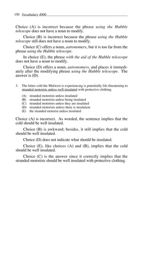 150 Vocabulary 4000
Choice (A) is incorrect because the phrase using the Hubble
telescope does not have a noun to modify.
Choice (B) is incorrect because the phrase using the Hubble
telescope still does not have a noun to modify.
Choice (C) offers a noun, astronomers, but it is too far from the
phrase using the Hubble telescope.
In choice (E), the phrase with the aid of the Hubble telescope
does not have a noun to modify.
Choice (D) offers a noun, astronomers, and places it immedi-
ately after the modifying phrase using the Hubble telescope. The
answer is (D).
3. The bitter cold the Midwest is experiencing is potentially life threatening to
stranded motorists unless well-insulated with protective clothing.
(A) stranded motorists unless insulated
(B) stranded motorists unless being insulated
(C) stranded motorists unless they are insulated
(D) stranded motorists unless there is insulation
(E) the stranded motorist unless insulated
Choice (A) is incorrect. As worded, the sentence implies that the
cold should be well insulated.
Choice (B) is awkward; besides, it still implies that the cold
should be well insulated.
Choice (D) does not indicate what should be insulated.
Choice (E), like choices (A) and (B), implies that the cold
should be well insulated.
Choice (C) is the answer since it correctly implies that the
stranded motorists should be well insulated with protective clothing.
 