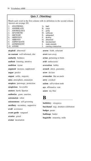 16 Vocabulary 4000
Quiz 3 (Matching)
Match each word in the first column with its definition in the second column.
Answers are on page 101.
1. ANATHEMA A. hard
2. ANNIHILATE B. curse
3. ANOMALOUS C. gully
4. APATHETIC D. suffocate
5. ARCHAIC E. antiquated
6. ARDUOUS F. destroy
7. ARROYO G. abnormal
8. ASPHYXIATE H. unconcerned
9. ASTRINGENT I. make amends
10. ATONE J. causing contraction
atypical abnormal
au courant well informed, chic
audacity boldness
audient listening, attentive
audition tryout
augment increase, supplement
augur predict
august noble, majestic
aura atmosphere, emanation
auspices patronage, protection
auspicious favorable
austere harsh, Spartan
authorize grant, sanction
automaton robot
autonomous self-governing
auxiliary secondary, supportive
avail assistance
avant garde vanguard
avarice greed
avatar incarnation
averse loath, reluctant
avert turn away
avian pertaining to birds
avid enthusiastic
avocation hobby
avouch attest, guarantee
avow declare
avuncular like an uncle
awry crooked
axiom self-evident truth
aye affirmative vote
azure sky blue
B
babbittry smugness
bacchanal orgy, drunken celebration
badger pester
badinage banter
bagatelle nonentity, trifle
 