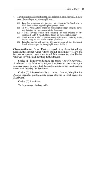 Idiom & Usage 151
4. Traveling across and shooting the vast expanse of the Southwest, in 1945
Ansel Adams began his photographic career.
(A) Traveling across and shooting the vast expanse of the Southwest, in
1945 Ansel Adams began his photographic career.
(B) In 1945, Ansel Adams began his photographic career, traveling across
and shooting the vast expanse of the Southwest.
(C) Having traveled across and shooting the vast expanse of the
Southwest, in 1945 Ansel Adams began his photographic career.
(D) Ansel Adams, in 1945 began his photographic career, traveling across
and shooting the vast expanse of the Southwest.
(E) Traveling across and shooting the vast expanse of the Southwest,
Ansel Adams began his photographic career in 1945.
Choice (A) has two flaws. First, the introductory phrase is too long.
Second, the subject Ansel Adams should immediately follow the
introductory phrase since it was Ansel Adams—not the year 1945—
who was traveling and shooting the Southwest.
Choice (B) is incorrect because the phrase “traveling across…
Southwest” is too far from its subject Ansel Adams. As written, the
sentence seems to imply that the photographic career was traveling
across and shooting the Southwest.
Choice (C) is inconsistent in verb tense. Further, it implies that
Adams began his photographic career after he traveled across the
Southwest.
Choice (D) is awkward.
The best answer is choice (E).
 