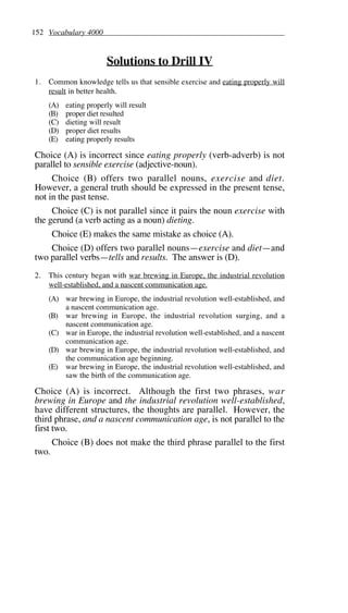 152 Vocabulary 4000
Solutions to Drill IV
1. Common knowledge tells us that sensible exercise and eating properly will
result in better health.
(A) eating properly will result
(B) proper diet resulted
(C) dieting will result
(D) proper diet results
(E) eating properly results
Choice (A) is incorrect since eating properly (verb-adverb) is not
parallel to sensible exercise (adjective-noun).
Choice (B) offers two parallel nouns, exercise and diet.
However, a general truth should be expressed in the present tense,
not in the past tense.
Choice (C) is not parallel since it pairs the noun exercise with
the gerund (a verb acting as a noun) dieting.
Choice (E) makes the same mistake as choice (A).
Choice (D) offers two parallel nouns—exercise and diet—and
two parallel verbs—tells and results. The answer is (D).
2. This century began with war brewing in Europe, the industrial revolution
well-established, and a nascent communication age.
(A) war brewing in Europe, the industrial revolution well-established, and
a nascent communication age.
(B) war brewing in Europe, the industrial revolution surging, and a
nascent communication age.
(C) war in Europe, the industrial revolution well-established, and a nascent
communication age.
(D) war brewing in Europe, the industrial revolution well-established, and
the communication age beginning.
(E) war brewing in Europe, the industrial revolution well-established, and
saw the birth of the communication age.
Choice (A) is incorrect. Although the first two phrases, war
brewing in Europe and the industrial revolution well-established,
have different structures, the thoughts are parallel. However, the
third phrase, and a nascent communication age, is not parallel to the
first two.
Choice (B) does not make the third phrase parallel to the first
two.
 