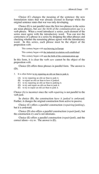Idiom & Usage 153
Choice (C) changes the meaning of the sentence: the new
formulation states that war already existed in Europe while the
original sentence states that war was only developing.
Choice (E) is not parallel since the first two phrases in the series
are noun phrases, but saw the birth of the communication age is a
verb phrase. When a word introduces a series, each element of the
series must agree with the introductory word. You can test the
correctness of a phrase in a series by dropping the other phrases and
checking whether the remaining phrase agrees with the introductory
word. In this series, each phrase must be the object of the
preposition with:
This century began with war brewing in Europe
This century began with the industrial revolution well-established
This century began with saw the birth of the communication age
In this form, it is clear the verb saw cannot be the object of the
preposition with.
Choice (D) offers three phrases in parallel form. The answer is
(D).
3. It is often better to try repairing an old car than to junk it.
(A) to try repairing an old car than to junk it.
(B) to repair an old car than to have it junked.
(C) to try repairing an old car than to junking it.
(D) to try and repair an old car than to junk it.
(E) to try to repair an old car than to junk it.
Choice (A) is incorrect since the verb repairing is not parallel to the
verb junk.
In choice (B), the construction have it junked is awkward.
Further, it changes the original construction from active to passive.
Choice (C) offers a parallel construction (repairing/junking),
but it is awkward.
Choice (D) also offers a parallel construction (repair/junk), but
the construction try and is not idiomatic.
Choice (E) offers a parallel construction (repair/junk), and the
correct idiom—try to. The answer is (E).
 
