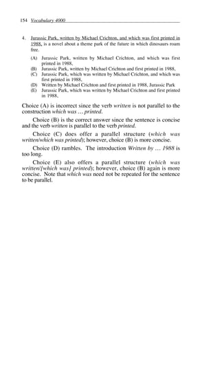 154 Vocabulary 4000
4. Jurassic Park, written by Michael Crichton, and which was first printed in
1988, is a novel about a theme park of the future in which dinosaurs roam
free.
(A) Jurassic Park, written by Michael Crichton, and which was first
printed in 1988,
(B) Jurassic Park, written by Michael Crichton and first printed in 1988,
(C) Jurassic Park, which was written by Michael Crichton, and which was
first printed in 1988,
(D) Written by Michael Crichton and first printed in 1988, Jurassic Park
(E) Jurassic Park, which was written by Michael Crichton and first printed
in 1988,
Choice (A) is incorrect since the verb written is not parallel to the
construction which was … printed.
Choice (B) is the correct answer since the sentence is concise
and the verb written is parallel to the verb printed.
Choice (C) does offer a parallel structure (which was
written/which was printed); however, choice (B) is more concise.
Choice (D) rambles. The introduction Written by … 1988 is
too long.
Choice (E) also offers a parallel structure (which was
written/[which was] printed); however, choice (B) again is more
concise. Note that which was need not be repeated for the sentence
to be parallel.
 