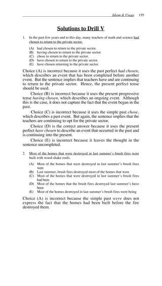 Idiom & Usage 155
Solutions to Drill V
1. In the past few years and to this day, many teachers of math and science had
chosen to return to the private sector.
(A) had chosen to return to the private sector.
(B) having chosen to return to the private sector.
(C) chose to return to the private sector.
(D) have chosen to return to the private sector.
(E) have chosen returning to the private sector.
Choice (A) is incorrect because it uses the past perfect had chosen,
which describes an event that has been completed before another
event. But the sentence implies that teachers have and are continuing
to return to the private sector. Hence, the present perfect tense
should be used.
Choice (B) is incorrect because it uses the present progressive
tense having chosen, which describes an ongoing event. Although
this is the case, it does not capture the fact that the event began in the
past.
Choice (C) is incorrect because it uses the simple past chose,
which describes a past event. But again, the sentence implies that the
teachers are continuing to opt for the private sector.
Choice (D) is the correct answer because it uses the present
perfect have chosen to describe an event that occurred in the past and
is continuing into the present.
Choice (E) is incorrect because it leaves the thought in the
sentence uncompleted.
2. Most of the homes that were destroyed in last summer’s brush fires were
built with wood-shake roofs.
(A) Most of the homes that were destroyed in last summer’s brush fires
were
(B) Last summer, brush fires destroyed most of the homes that were
(C) Most of the homes that were destroyed in last summer’s brush fires
had been
(D) Most of the homes that the brush fires destroyed last summer’s have
been
(E) Most of the homes destroyed in last summer’s brush fires were being
Choice (A) is incorrect because the simple past were does not
express the fact that the homes had been built before the fire
destroyed them.
 