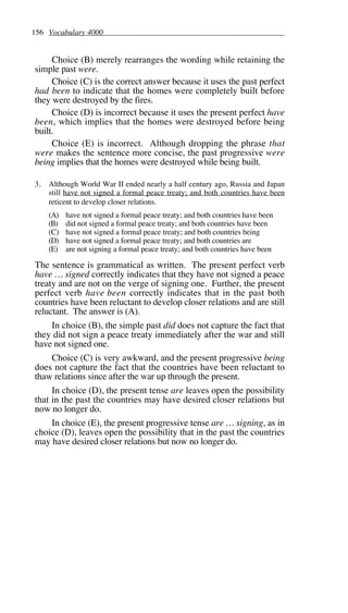 156 Vocabulary 4000
Choice (B) merely rearranges the wording while retaining the
simple past were.
Choice (C) is the correct answer because it uses the past perfect
had been to indicate that the homes were completely built before
they were destroyed by the fires.
Choice (D) is incorrect because it uses the present perfect have
been, which implies that the homes were destroyed before being
built.
Choice (E) is incorrect. Although dropping the phrase that
were makes the sentence more concise, the past progressive were
being implies that the homes were destroyed while being built.
3. Although World War II ended nearly a half century ago, Russia and Japan
still have not signed a formal peace treaty; and both countries have been
reticent to develop closer relations.
(A) have not signed a formal peace treaty; and both countries have been
(B) did not signed a formal peace treaty; and both countries have been
(C) have not signed a formal peace treaty; and both countries being
(D) have not signed a formal peace treaty; and both countries are
(E) are not signing a formal peace treaty; and both countries have been
The sentence is grammatical as written. The present perfect verb
have … signed correctly indicates that they have not signed a peace
treaty and are not on the verge of signing one. Further, the present
perfect verb have been correctly indicates that in the past both
countries have been reluctant to develop closer relations and are still
reluctant. The answer is (A).
In choice (B), the simple past did does not capture the fact that
they did not sign a peace treaty immediately after the war and still
have not signed one.
Choice (C) is very awkward, and the present progressive being
does not capture the fact that the countries have been reluctant to
thaw relations since after the war up through the present.
In choice (D), the present tense are leaves open the possibility
that in the past the countries may have desired closer relations but
now no longer do.
In choice (E), the present progressive tense are … signing, as in
choice (D), leaves open the possibility that in the past the countries
may have desired closer relations but now no longer do.
 