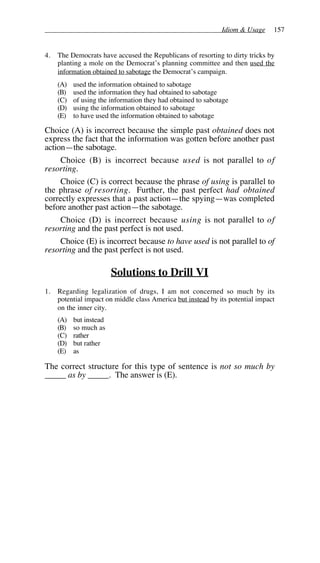 Idiom & Usage 157
4. The Democrats have accused the Republicans of resorting to dirty tricks by
planting a mole on the Democrat’s planning committee and then used the
information obtained to sabotage the Democrat’s campaign.
(A) used the information obtained to sabotage
(B) used the information they had obtained to sabotage
(C) of using the information they had obtained to sabotage
(D) using the information obtained to sabotage
(E) to have used the information obtained to sabotage
Choice (A) is incorrect because the simple past obtained does not
express the fact that the information was gotten before another past
action—the sabotage.
Choice (B) is incorrect because used is not parallel to of
resorting.
Choice (C) is correct because the phrase of using is parallel to
the phrase of resorting. Further, the past perfect had obtained
correctly expresses that a past action—the spying—was completed
before another past action—the sabotage.
Choice (D) is incorrect because using is not parallel to of
resorting and the past perfect is not used.
Choice (E) is incorrect because to have used is not parallel to of
resorting and the past perfect is not used.
Solutions to Drill VI
1. Regarding legalization of drugs, I am not concerned so much by its
potential impact on middle class America but instead by its potential impact
on the inner city.
(A) but instead
(B) so much as
(C) rather
(D) but rather
(E) as
The correct structure for this type of sentence is not so much by
_____ as by _____. The answer is (E).
 