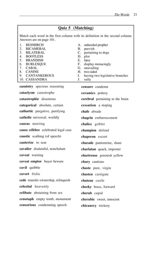 The Words 21
Quiz 5 (Matching)
Match each word in the first column with its definition in the second column.
Answers are on page 101.
1. BESMIRCH A. unheeded prophet
2. BICAMERAL B. peevish
3. BILATERAL C. pertaining to dogs
4. BOOTLESS D. plot
5. BRANDISH E. farce
6. BURLESQUE F. display menacingly
7. CABAL G. unavailing
8. CANINE H. two-sided
9. CANTANKEROUS I. having two legislative branches
10. CASSANDRA J. sully
casuistry specious reasoning
cataclysm catastrophe
catastrophic disastrous
categorical absolute, certain
cathartic purgative, purifying
catholic universal, worldly
caucus meeting
cause célèbre celebrated legal case
caustic scathing (of speech)
cauterize to sear
cavalier disdainful, nonchalant
caveat warning
caveat emptor buyer beware
cavil quibble
cavort frolic
cede transfer ownership, relinquish
celestial heavenly
celibate abstaining from sex
cenotaph empty tomb, monument
censorious condemning speech
censure condemn
ceramics pottery
cerebral pertaining to the brain
cessation a stoping
chafe abrade
chagrin embarrassment
chalice goblet
champion defend
chaperon escort
charade pantomime, sham
charlatan quack, imposter
chartreuse greenish yellow
chary cautious
chaste pure, virgin
chasten castigate
chateau castle
cheeky brass, forward
cherub cupid
cherubic sweet, innocent
chicanery trickery
 