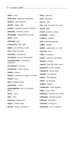 22 Vocabulary 4000
chide scold
chimerical imaginary, dreamlike
choleric easily angered
chortle laugh, snort
chronic continual (usually of illness)
chronicle a history, record
chronology arrangement by time
churl a boor
chutzpah gall
Cimmerian dim, unlit
cipher zero, nobody, a code
circa about (of time)
circuitous roundabout
circumcise remove the foreskin
circumlocution roundabout
expression
circumspect cautious
circumvent evade, thwart
citadel fortress
citation summons to appear in court
clamor noise
clan extended family
clandestine secret
claustrophobia fear of enclosed
places
cleave split
cleft split
clemency forgiveness
clique a small group
cloister refuge, monastery
clone duplicate
clout influence
cloven split
cloy glut, to sicken by excess
cloyed jaded
co-opt preempt, usurp
coagulate thicken
coalesce combine
coda concluding passage
coddle pamper
codicil supplement to a will
coercion force
coffer strong box
cogent well-put, convincing
cogitate ponder
cognate from the same source
cognizant aware, mindful
cognomen family name
cohabit live together
cohere stick together
cohort an associate
coiffure hairdo
collaborate work together
collar seize, arrest
collateral securities for a debt
colloquial informal speech
colloquy conference
collusion conspiracy
colonnade row of columns
 