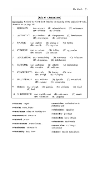The Words 23
Quiz 6 (Antonyms)
Directions: Choose the word most opposite in meaning to the capitalized word.
Answers are on page 101.
1. DERISION: (A) urgency (B) admonishment (C) uniqueness
(D) diversity (E) acclaim
2. ANTIPATHY: (A) fondness (B) disagreement (C) boorishness
(D) provocation (E) opprobrium
3. CAJOLE: (A) implore (B) glance at (C) belittle
(D) ennoble (E) engender
4. CENSURE: (A) prevaricate (B) titillate (C) aggrandize
(D) obscure (E) sanction
5. ADULATION: (A) immutability (B) reluctance (C) reflection
(D) defamation (E) indifference
6. NOISOME: (A) salubrious (B) affable (C) multifarious
(D) provident (E) officious
7. CONSECRATE: (A) curb (B) destroy (C) curse
(D) inveigh (E) exculpate
8. ILLUSTRIOUS: (A) bellicose (B) ignoble (C) theoretical
(D) esoteric (E) immaculate
9. DEIGN: (A) inveigh (B) gainsay (C) speculate (D) reject
(E) laud
10. SUBTERFUGE: (A) bewilderment (B) artlessness (C) deceit
(D) felicitation (E) jeopardy
comatose stupor
combine unite, blend
commandeer seize for military use
commemorate observe
commend praise
commensurate proportionate
commiserate empathize
commissary food store
commission authorization to
perform a task
commodious spacious
commodity product
commodore naval officer
communion fellowship
commutation exchange,
substitution
commute lessen punishment
 