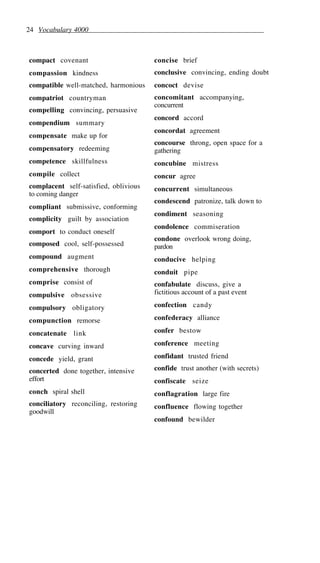 24 Vocabulary 4000
compact covenant
compassion kindness
compatible well-matched, harmonious
compatriot countryman
compelling convincing, persuasive
compendium summary
compensate make up for
compensatory redeeming
competence skillfulness
compile collect
complacent self-satisfied, oblivious
to coming danger
compliant submissive, conforming
complicity guilt by association
comport to conduct oneself
composed cool, self-possessed
compound augment
comprehensive thorough
comprise consist of
compulsive obsessive
compulsory obligatory
compunction remorse
concatenate link
concave curving inward
concede yield, grant
concerted done together, intensive
effort
conch spiral shell
conciliatory reconciling, restoring
goodwill
concise brief
conclusive convincing, ending doubt
concoct devise
concomitant accompanying,
concurrent
concord accord
concordat agreement
concourse throng, open space for a
gathering
concubine mistress
concur agree
concurrent simultaneous
condescend patronize, talk down to
condiment seasoning
condolence commiseration
condone overlook wrong doing,
pardon
conducive helping
conduit pipe
confabulate discuss, give a
fictitious account of a past event
confection candy
confederacy alliance
confer bestow
conference meeting
confidant trusted friend
confide trust another (with secrets)
confiscate seize
conflagration large fire
confluence flowing together
confound bewilder
 