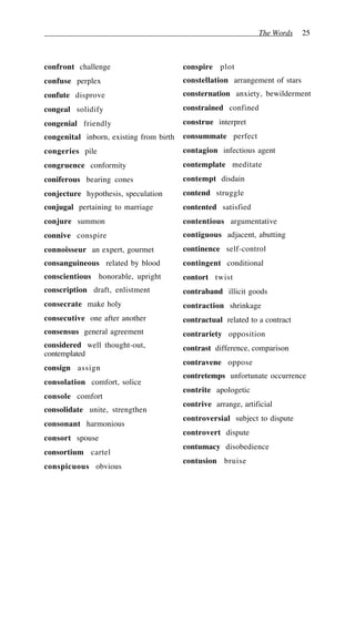 The Words 25
confront challenge
confuse perplex
confute disprove
congeal solidify
congenial friendly
congenital inborn, existing from birth
congeries pile
congruence conformity
coniferous bearing cones
conjecture hypothesis, speculation
conjugal pertaining to marriage
conjure summon
connive conspire
connoisseur an expert, gourmet
consanguineous related by blood
conscientious honorable, upright
conscription draft, enlistment
consecrate make holy
consecutive one after another
consensus general agreement
considered well thought-out,
contemplated
consign assign
consolation comfort, solice
console comfort
consolidate unite, strengthen
consonant harmonious
consort spouse
consortium cartel
conspicuous obvious
conspire plot
constellation arrangement of stars
consternation anxiety, bewilderment
constrained confined
construe interpret
consummate perfect
contagion infectious agent
contemplate meditate
contempt disdain
contend struggle
contented satisfied
contentious argumentative
contiguous adjacent, abutting
continence self-control
contingent conditional
contort twist
contraband illicit goods
contraction shrinkage
contractual related to a contract
contrariety opposition
contrast difference, comparison
contravene oppose
contretemps unfortunate occurrence
contrite apologetic
contrive arrange, artificial
controversial subject to dispute
controvert dispute
contumacy disobedience
contusion bruise
 