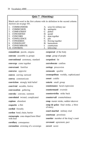 26 Vocabulary 4000
Quiz 7 (Matching)
Match each word in the first column with its definition in the second column.
Answers are on page 101.
1. COMMANDEER A. seize for military use
2. COMMUNION B. apologetic
3. COMPATRIOT C. perfect
4. CONCERTED D. accord
5. CONCORD E. done together
6. CONFLUENCE F. pile
7. CONGERIES G. flowing together
8. CONSONANT H. harmonious
9. CONSUMMATE I. countryman
10. CONTRITE J. fellowship
conundrum puzzle, enigma
convene assemble (a group)
conventional customary, standard
converge come together
conversant familiar
converse opposite
convex curving outward
convey communicate
conviction strongly held belief
convivial sociable, festive
convocation gathering
convoke convene, summon
convoluted twisted, complicated
copious abundant
coquette a flirt
cordial friendly
cordon bond, chain, barrier
cornucopia cone-shaped horn filled
with fruit
corollary consequence
coronation crowning of a sovereign
corporeal of the body
corps group of people
corpulent fat
corroborate confirm
cortege procession
coruscate sparkle
cosmopolitan worldly, sophisticated
cosset coddle
coterie small group
countenance facial expression
countermand overrule
counterstrike strike back
countervail counterbalance
coup master stroke, sudden takeover
coup de grâce final stroke, a blow
of mercy
court-martial military trial
courtesan prostitute
courtier member of the king’s court
covenant agreement, pact
covert secret
 