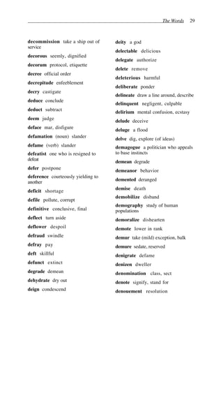 The Words 29
decommission take a ship out of
service
decorous seemly, dignified
decorum protocol, etiquette
decree official order
decrepitude enfeeblement
decry castigate
deduce conclude
deduct subtract
deem judge
deface mar, disfigure
defamation (noun) slander
defame (verb) slander
defeatist one who is resigned to
defeat
defer postpone
deference courteously yielding to
another
deficit shortage
defile pollute, corrupt
definitive conclusive, final
deflect turn aside
deflower despoil
defraud swindle
defray pay
deft skillful
defunct extinct
degrade demean
dehydrate dry out
deign condescend
deity a god
delectable delicious
delegate authorize
delete remove
deleterious harmful
deliberate ponder
delineate draw a line around, describe
delinquent negligent, culpable
delirium mental confusion, ecstasy
delude deceive
deluge a flood
delve dig, explore (of ideas)
demagogue a politician who appeals
to base instincts
demean degrade
demeanor behavior
demented deranged
demise death
demobilize disband
demography study of human
populations
demoralize dishearten
demote lower in rank
demur take (mild) exception, balk
demure sedate, reserved
denigrate defame
denizen dweller
denomination class, sect
denote signify, stand for
denouement resolution
 