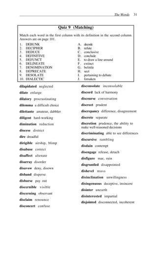 The Words 31
Quiz 9 (Matching)
Match each word in the first column with its definition in the second column.
Answers are on page 101.
1. DEBUNK A. decode
2. DECIPHER B. refute
3. DEDUCE C. conclusive
4. DEFINITIVE D. conclude
5. DEFUNCT E. to draw a line around
6. DELINEATE F. extinct
7. DENOMINATION G. belittle
8. DEPRECATE H. sect
9. DESOLATE I. pertaining to debate
10. DIALECTIC J. forsaken
dilapidated neglected
dilate enlarge
dilatory procrastinating
dilemma a difficult choice
dilettante amateur, dabbler
diligent hard-working
diminution reduction
diocese district
dire dreadful
dirigible airship, blimp
disabuse correct
disaffect alienate
disarray disorder
disavow deny, disown
disband disperse
disburse pay out
discernible visible
discerning observant
disclaim renounce
disconcert confuse
disconsolate inconsolable
discord lack of harmony
discourse conversation
discreet prudent
discrepancy difference, disagreement
discrete separate
discretion prudence, the ability to
make well-reasoned decisions
discriminating able to see differences
discursive rambling
disdain contempt
disengage release, detach
disfigure mar, ruin
disgruntled disappointed
dishevel muss
disinclination unwillingness
disingenuous deceptive, insincere
disinter unearth
disinterested impartial
disjointed disconnected, incoherent
 
