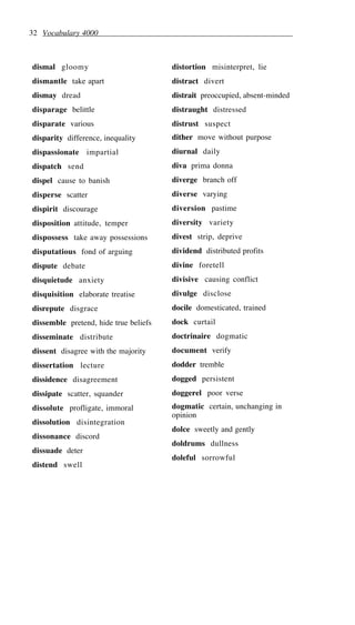 32 Vocabulary 4000
dismal gloomy
dismantle take apart
dismay dread
disparage belittle
disparate various
disparity difference, inequality
dispassionate impartial
dispatch send
dispel cause to banish
disperse scatter
dispirit discourage
disposition attitude, temper
dispossess take away possessions
disputatious fond of arguing
dispute debate
disquietude anxiety
disquisition elaborate treatise
disrepute disgrace
dissemble pretend, hide true beliefs
disseminate distribute
dissent disagree with the majority
dissertation lecture
dissidence disagreement
dissipate scatter, squander
dissolute profligate, immoral
dissolution disintegration
dissonance discord
dissuade deter
distend swell
distortion misinterpret, lie
distract divert
distrait preoccupied, absent-minded
distraught distressed
distrust suspect
dither move without purpose
diurnal daily
diva prima donna
diverge branch off
diverse varying
diversion pastime
diversity variety
divest strip, deprive
dividend distributed profits
divine foretell
divisive causing conflict
divulge disclose
docile domesticated, trained
dock curtail
doctrinaire dogmatic
document verify
dodder tremble
dogged persistent
doggerel poor verse
dogmatic certain, unchanging in
opinion
dolce sweetly and gently
doldrums dullness
doleful sorrowful
 