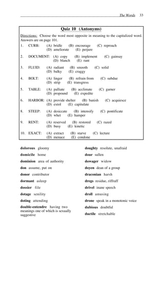 The Words 33
Quiz 10 (Antonyms)
Directions: Choose the word most opposite in meaning to the capitalized word.
Answers are on page 101.
1. CURB: (A) bridle (B) encourage (C) reproach
(D) ameliorate (E) perjure
2. DOCUMENT: (A) copy (B) implement (C) gainsay
(D) blanch (E) rant
3. FLUID: (A) radiant (B) smooth (C) solid
(D) balky (E) craggy
4. BOLT: (A) linger (B) refrain from (C) subdue
(D) strip (E) transgress
5. TABLE: (A) palliate (B) acclimate (C) garner
(D) propound (E) expedite
6. HARBOR: (A) provide shelter (B) banish (C) acquiesce
(D) extol (E) capitulate
8. STEEP: (A) desiccate (B) intensify (C) pontificate
(D) whet (E) hamper
9. RENT: (A) reserved (B) restored (C) razed
(D) busy (E) kinetic
10. EXACT: (A) extract (B) starve (C) lecture
(D) menace (E) condone
dolorous gloomy
domicile home
dominion area of authority
don assume, put on
donor contributor
dormant asleep
dossier file
dotage senility
doting attending
double-entendre having two
meanings one of which is sexually
suggestive
doughty resolute, unafraid
dour sullen
dowager widow
doyen dean of a group
draconian harsh
dregs residue, riffraff
drivel inane speech
droll amusing
drone speak in a monotonic voice
dubious doubtful
ductile stretchable
 