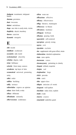 34 Vocabulary 4000
dudgeon resentment, indignant
humor
duenna governess
duet twosome
dulcet melodious
dupe one who is easily trick, victim
duplicity deceit, treachery
duress coercion
dynamic energetic
E
ebb recede
ebullient exuberant
eccentric odd, weird
ecclesiastical churchly
echelon degree, rank
éclat brilliance
eclectic from many sources
ectoderm top layer of skin
ecumenical universal, promoting
unity
edict order
edifice building
edify instruct
editorialize express an opinion
educe draw forth, evoke
efface obliterate
effeminate unmanly
effervescence exuberance
effete worn out
efficacious effective
efficacy effectiveness
effigy likeness, mannequin
effloresce to bloom
effrontery insolence
effulgent brilliant
effusion pouring forth
egocentric self-centered
egregious grossly wrong
egress exit
ejaculate exclaim
eke supplement with great effort, strain
elaboration detailed explanation
elate raise spirits
electorate voters
eleemosynary pertaining to charity
elegant refined, exquisite
elegiac sad
elephantine large
elicit provoke
elide omit
elite upper-class
ellipsis omission of words
eloquent well-spoken
elucidate make clear, explain
elude evade
elusive evasive
emaciated underfed, gaunt
 