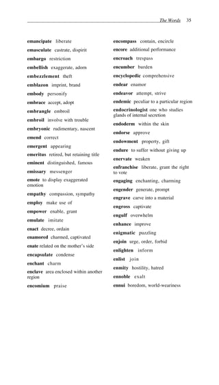 The Words 35
emancipate liberate
emasculate castrate, dispirit
embargo restriction
embellish exaggerate, adorn
embezzlement theft
emblazon imprint, brand
embody personify
embrace accept, adopt
embrangle embroil
embroil involve with trouble
embryonic rudimentary, nascent
emend correct
emergent appearing
emeritus retired, but retaining title
eminent distinguished, famous
emissary messenger
emote to display exaggerated
emotion
empathy compassion, sympathy
employ make use of
empower enable, grant
emulate imitate
enact decree, ordain
enamored charmed, captivated
enate related on the mother’s side
encapsulate condense
enchant charm
enclave area enclosed within another
region
encomium praise
encompass contain, encircle
encore additional performance
encroach trespass
encumber burden
encyclopedic comprehensive
endear enamor
endeavor attempt, strive
endemic peculiar to a particular region
endocrinologist one who studies
glands of internal secretion
endoderm within the skin
endorse approve
endowment property, gift
endure to suffer without giving up
enervate weaken
enfranchise liberate, grant the right
to vote
engaging enchanting, charming
engender generate, prompt
engrave carve into a material
engross captivate
engulf overwhelm
enhance improve
enigmatic puzzling
enjoin urge, order, forbid
enlighten inform
enlist join
enmity hostility, hatred
ennoble exalt
ennui boredom, world-weariness
 