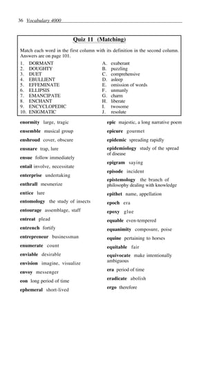 36 Vocabulary 4000
Quiz 11 (Matching)
Match each word in the first column with its definition in the second column.
Answers are on page 101.
1. DORMANT A. exuberant
2. DOUGHTY B. puzzling
3. DUET C. comprehensive
4. EBULLIENT D. asleep
5. EFFEMINATE E. omission of words
6. ELLIPSIS F. unmanly
7. EMANCIPATE G. charm
8. ENCHANT H. liberate
9. ENCYCLOPEDIC I. twosome
10. ENIGMATIC J. resolute
enormity large, tragic
ensemble musical group
enshroud cover, obscure
ensnare trap, lure
ensue follow immediately
entail involve, necessitate
enterprise undertaking
enthrall mesmerize
entice lure
entomology the study of insects
entourage assemblage, staff
entreat plead
entrench fortify
entrepreneur businessman
enumerate count
enviable desirable
envision imagine, visualize
envoy messenger
eon long period of time
ephemeral short-lived
epic majestic, a long narrative poem
epicure gourmet
epidemic spreading rapidly
epidemiology study of the spread
of disease
epigram saying
episode incident
epistemology the branch of
philosophy dealing with knowledge
epithet name, appellation
epoch era
epoxy glue
equable even-tempered
equanimity composure, poise
equine pertaining to horses
equitable fair
equivocate make intentionally
ambiguous
era period of time
eradicate abolish
ergo therefore
 