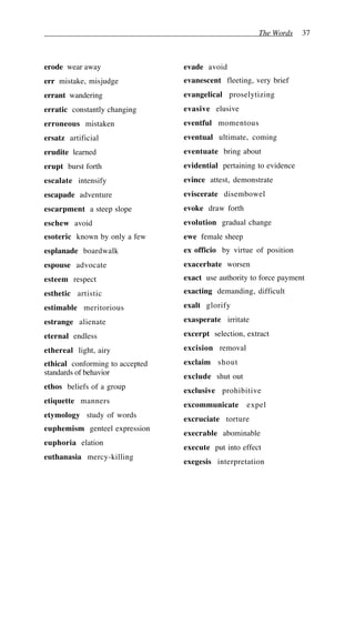 The Words 37
erode wear away
err mistake, misjudge
errant wandering
erratic constantly changing
erroneous mistaken
ersatz artificial
erudite learned
erupt burst forth
escalate intensify
escapade adventure
escarpment a steep slope
eschew avoid
esoteric known by only a few
esplanade boardwalk
espouse advocate
esteem respect
esthetic artistic
estimable meritorious
estrange alienate
eternal endless
ethereal light, airy
ethical conforming to accepted
standards of behavior
ethos beliefs of a group
etiquette manners
etymology study of words
euphemism genteel expression
euphoria elation
euthanasia mercy-killing
evade avoid
evanescent fleeting, very brief
evangelical proselytizing
evasive elusive
eventful momentous
eventual ultimate, coming
eventuate bring about
evidential pertaining to evidence
evince attest, demonstrate
eviscerate disembowel
evoke draw forth
evolution gradual change
ewe female sheep
ex officio by virtue of position
exacerbate worsen
exact use authority to force payment
exacting demanding, difficult
exalt glorify
exasperate irritate
excerpt selection, extract
excision removal
exclaim shout
exclude shut out
exclusive prohibitive
excommunicate expel
excruciate torture
execrable abominable
execute put into effect
exegesis interpretation
 