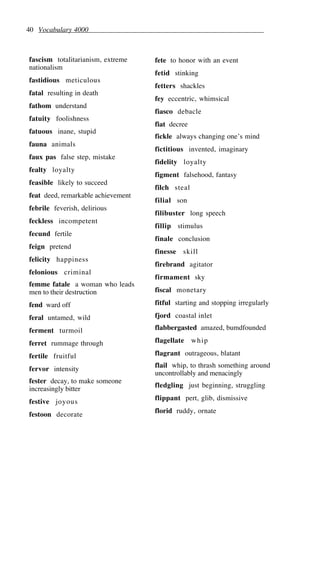 40 Vocabulary 4000
fascism totalitarianism, extreme
nationalism
fastidious meticulous
fatal resulting in death
fathom understand
fatuity foolishness
fatuous inane, stupid
fauna animals
faux pas false step, mistake
fealty loyalty
feasible likely to succeed
feat deed, remarkable achievement
febrile feverish, delirious
feckless incompetent
fecund fertile
feign pretend
felicity happiness
felonious criminal
femme fatale a woman who leads
men to their destruction
fend ward off
feral untamed, wild
ferment turmoil
ferret rummage through
fertile fruitful
fervor intensity
fester decay, to make someone
increasingly bitter
festive joyous
festoon decorate
fete to honor with an event
fetid stinking
fetters shackles
fey eccentric, whimsical
fiasco debacle
fiat decree
fickle always changing one’s mind
fictitious invented, imaginary
fidelity loyalty
figment falsehood, fantasy
filch steal
filial son
filibuster long speech
fillip stimulus
finale conclusion
finesse skill
firebrand agitator
firmament sky
fiscal monetary
fitful starting and stopping irregularly
fjord coastal inlet
flabbergasted amazed, bumdfounded
flagellate whip
flagrant outrageous, blatant
flail whip, to thrash something around
uncontrollably and menacingly
fledgling just beginning, struggling
flippant pert, glib, dismissive
florid ruddy, ornate
 