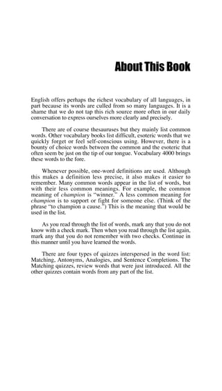 About This Book
English offers perhaps the richest vocabulary of all languages, in
part because its words are culled from so many languages. It is a
shame that we do not tap this rich source more often in our daily
conversation to express ourselves more clearly and precisely.
There are of course thesauruses but they mainly list common
words. Other vocabulary books list difficult, esoteric words that we
quickly forget or feel self-conscious using. However, there is a
bounty of choice words between the common and the esoteric that
often seem be just on the tip of our tongue. Vocabulary 4000 brings
these words to the fore.
Whenever possible, one-word definitions are used. Although
this makes a definition less precise, it also makes it easier to
remember. Many common words appear in the list of words, but
with their less common meanings. For example, the common
meaning of champion is “winner.” A less common meaning for
champion is to support or fight for someone else. (Think of the
phrase “to champion a cause.”) This is the meaning that would be
used in the list.
As you read through the list of words, mark any that you do not
know with a check mark. Then when you read through the list again,
mark any that you do not remember with two checks. Continue in
this manner until you have learned the words.
There are four types of quizzes interspersed in the word list:
Matching, Antonyms, Analogies, and Sentence Completions. The
Matching quizzes, review words that were just introduced. All the
other quizzes contain words from any part of the list.
 