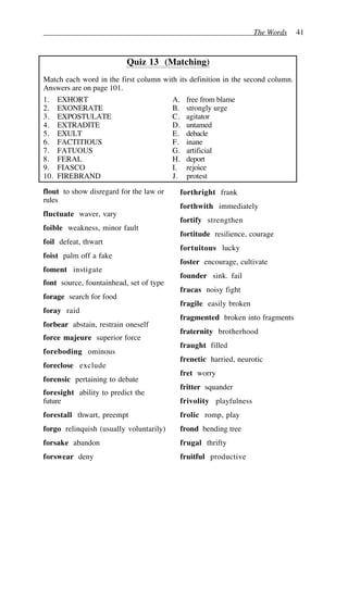 The Words 41
Quiz 13 (Matching)
Match each word in the first column with its definition in the second column.
Answers are on page 101.
1. EXHORT A. free from blame
2. EXONERATE B. strongly urge
3. EXPOSTULATE C. agitator
4. EXTRADITE D. untamed
5. EXULT E. debacle
6. FACTITIOUS F. inane
7. FATUOUS G. artificial
8. FERAL H. deport
9. FIASCO I. rejoice
10. FIREBRAND J. protest
flout to show disregard for the law or
rules
fluctuate waver, vary
foible weakness, minor fault
foil defeat, thwart
foist palm off a fake
foment instigate
font source, fountainhead, set of type
forage search for food
foray raid
forbear abstain, restrain oneself
force majeure superior force
foreboding ominous
foreclose exclude
forensic pertaining to debate
foresight ability to predict the
future
forestall thwart, preempt
forgo relinquish (usually voluntarily)
forsake abandon
forswear deny
forthright frank
forthwith immediately
fortify strengthen
fortitude resilience, courage
fortuitous lucky
foster encourage, cultivate
founder sink. fail
fracas noisy fight
fragile easily broken
fragmented broken into fragments
fraternity brotherhood
fraught filled
frenetic harried, neurotic
fret worry
fritter squander
frivolity playfulness
frolic romp, play
frond bending tree
frugal thrifty
fruitful productive
 