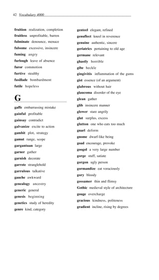 42 Vocabulary 4000
fruition realization, completion
fruitless unprofitable, barren
fulminate denounce, menace
fulsome excessive, insincere
fuming angry
furlough leave of absence
furor commotion
furtive stealthy
fusillade bombardment
futile hopeless
G
gaffe embarrassing mistake
gainful profitable
gainsay contradict
galvanize excite to action
gambit plot, strategy
gamut range, scope
gargantuan large
garner gather
garnish decorate
garrote stranglehold
garrulous talkative
gauche awkward
genealogy ancestry
generic general
genesis beginning
genetics study of heredity
genre kind, category
genteel elegant, refined
genuflect kneel in reverence
genuine authentic, sincere
geriatrics pertaining to old age
germane relevant
ghastly horrible
gibe heckle
gingivitis inflammation of the gums
gist essence (of an argument)
glabrous without hair
glaucoma disorder of the eye
glean gather
glib insincere manner
glower stare angrily
glut surplus, excess
glutton one who eats too much
gnarl deform
gnome dwarf-like being
goad encourage, provoke
googol a very large number
gorge stuff, satiate
gorgon ugly person
gormandize eat voraciously
gory bloody
gossamer thin and flimsy
Gothic medieval style of architecture
gouge overcharge
gracious kindness, politeness
gradient incline, rising by degrees
 