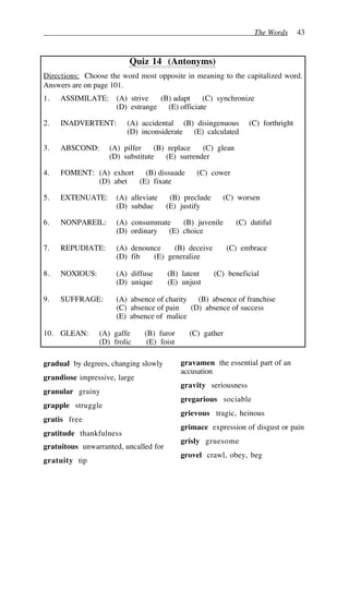 The Words 43
Quiz 14 (Antonyms)
Directions: Choose the word most opposite in meaning to the capitalized word.
Answers are on page 101.
1. ASSIMILATE: (A) strive (B) adapt (C) synchronize
(D) estrange (E) officiate
2. INADVERTENT: (A) accidental (B) disingenuous (C) forthright
(D) inconsiderate (E) calculated
3. ABSCOND: (A) pilfer (B) replace (C) glean
(D) substitute (E) surrender
4. FOMENT: (A) exhort (B) dissuade (C) cower
(D) abet (E) fixate
5. EXTENUATE: (A) alleviate (B) preclude (C) worsen
(D) subdue (E) justify
6. NONPAREIL: (A) consummate (B) juvenile (C) dutiful
(D) ordinary (E) choice
7. REPUDIATE: (A) denounce (B) deceive (C) embrace
(D) fib (E) generalize
8. NOXIOUS: (A) diffuse (B) latent (C) beneficial
(D) unique (E) unjust
9. SUFFRAGE: (A) absence of charity (B) absence of franchise
(C) absence of pain (D) absence of success
(E) absence of malice
10. GLEAN: (A) gaffe (B) furor (C) gather
(D) frolic (E) foist
gradual by degrees, changing slowly
grandiose impressive, large
granular grainy
grapple struggle
gratis free
gratitude thankfulness
gratuitous unwarranted, uncalled for
gratuity tip
gravamen the essential part of an
accusation
gravity seriousness
gregarious sociable
grievous tragic, heinous
grimace expression of disgust or pain
grisly gruesome
grovel crawl, obey, beg
 