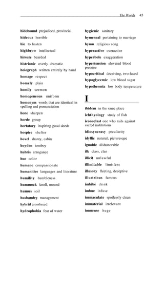 The Words 45
hidebound prejudiced, provincial
hideous horrible
hie to hasten
highbrow intellectual
hirsute bearded
histrionic overly dramatic
holograph written entirely by hand
homage respect
homely plain
homily sermon
homogeneous uniform
homonym words that are identical in
spelling and pronunciation
hone sharpen
horde group
hortatory inspiring good deeds
hospice shelter
hovel shanty, cabin
hoyden tomboy
hubris arrogance
hue color
humane compassionate
humanities languages and literature
humility humbleness
hummock knoll, mound
humus soil
husbandry management
hybrid crossbreed
hydrophobia fear of water
hygienic sanitary
hymeneal pertaining to marriage
hymn religious song
hyperactive overactive
hyperbole exaggeration
hypertension elevated blood
pressure
hypocritical deceiving, two-faced
hypoglycemic low blood sugar
hypothermia low body temperature
I
ibidem in the same place
ichthyology study of fish
iconoclast one who rails against
sacred institutions
idiosyncrasy peculiarity
idyllic natural, picturesque
ignoble dishonorable
ilk class, clan
illicit unlawful
illimitable limitless
illusory fleeting, deceptive
illustrious famous
imbibe drink
imbue infuse
immaculate spotlessly clean
immaterial irrelevant
immense huge
 