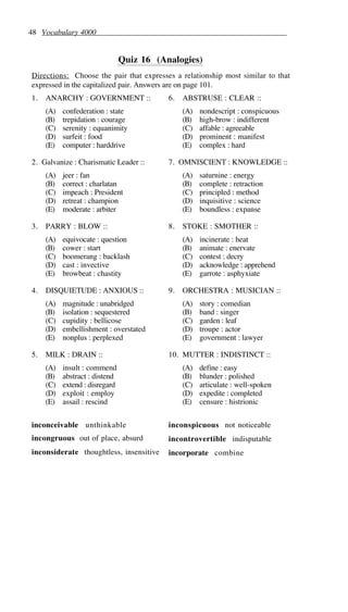 48 Vocabulary 4000
Quiz 16 (Analogies)
Directions: Choose the pair that expresses a relationship most similar to that
expressed in the capitalized pair. Answers are on page 101.
1. ANARCHY : GOVERNMENT ::
(A) confederation : state
(B) trepidation : courage
(C) serenity : equanimity
(D) surfeit : food
(E) computer : harddrive
2. Galvanize : Charismatic Leader ::
(A) jeer : fan
(B) correct : charlatan
(C) impeach : President
(D) retreat : champion
(E) moderate : arbiter
3. PARRY : BLOW ::
(A) equivocate : question
(B) cower : start
(C) boomerang : backlash
(D) cast : invective
(E) browbeat : chastity
4. DISQUIETUDE : ANXIOUS ::
(A) magnitude : unabridged
(B) isolation : sequestered
(C) cupidity : bellicose
(D) embellishment : overstated
(E) nonplus : perplexed
5. MILK : DRAIN ::
(A) insult : commend
(B) abstract : distend
(C) extend : disregard
(D) exploit : employ
(E) assail : rescind
6. ABSTRUSE : CLEAR ::
(A) nondescript : conspicuous
(B) high-brow : indifferent
(C) affable : agreeable
(D) prominent : manifest
(E) complex : hard
7. OMNISCIENT : KNOWLEDGE ::
(A) saturnine : energy
(B) complete : retraction
(C) principled : method
(D) inquisitive : science
(E) boundless : expanse
8. STOKE : SMOTHER ::
(A) incinerate : heat
(B) animate : enervate
(C) contest : decry
(D) acknowledge : apprehend
(E) garrote : asphyxiate
9. ORCHESTRA : MUSICIAN ::
(A) story : comedian
(B) band : singer
(C) garden : leaf
(D) troupe : actor
(E) government : lawyer
10. MUTTER : INDISTINCT ::
(A) define : easy
(B) blunder : polished
(C) articulate : well-spoken
(D) expedite : completed
(E) censure : histrionic
inconceivable unthinkable
incongruous out of place, absurd
inconsiderate thoughtless, insensitive
inconspicuous not noticeable
incontrovertible indisputable
incorporate combine
 