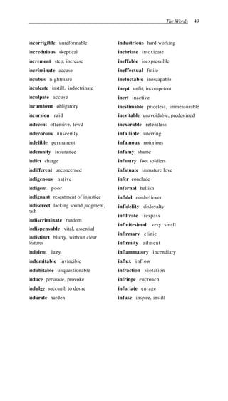 The Words 49
incorrigible unreformable
incredulous skeptical
increment step, increase
incriminate accuse
incubus nightmare
inculcate instill, indoctrinate
inculpate accuse
incumbent obligatory
incursion raid
indecent offensive, lewd
indecorous unseemly
indelible permanent
indemnity insurance
indict charge
indifferent unconcerned
indigenous native
indigent poor
indignant resentment of injustice
indiscreet lacking sound judgment,
rash
indiscriminate random
indispensable vital, essential
indistinct blurry, without clear
features
indolent lazy
indomitable invincible
indubitable unquestionable
induce persuade, provoke
indulge succumb to desire
indurate harden
industrious hard-working
inebriate intoxicate
ineffable inexpressible
ineffectual futile
ineluctable inescapable
inept unfit, incompetent
inert inactive
inestimable priceless, immeasurable
inevitable unavoidable, predestined
inexorable relentless
infallible unerring
infamous notorious
infamy shame
infantry foot soldiers
infatuate immature love
infer conclude
infernal hellish
infidel nonbeliever
infidelity disloyalty
infiltrate trespass
infinitesimal very small
infirmary clinic
infirmity ailment
inflammatory incendiary
influx inflow
infraction violation
infringe encroach
infuriate enrage
infuse inspire, instill
 