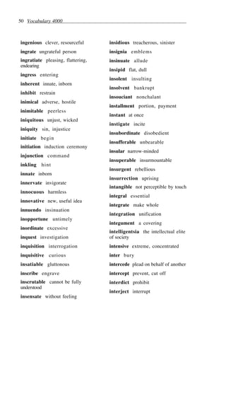 50 Vocabulary 4000
ingenious clever, resourceful
ingrate ungrateful person
ingratiate pleasing, flattering,
endearing
ingress entering
inherent innate, inborn
inhibit restrain
inimical adverse, hostile
inimitable peerless
iniquitous unjust, wicked
iniquity sin, injustice
initiate begin
initiation induction ceremony
injunction command
inkling hint
innate inborn
innervate invigorate
innocuous harmless
innovative new, useful idea
innuendo insinuation
inopportune untimely
inordinate excessive
inquest investigation
inquisition interrogation
inquisitive curious
insatiable gluttonous
inscribe engrave
inscrutable cannot be fully
understood
insensate without feeling
insidious treacherous, sinister
insignia emblems
insinuate allude
insipid flat, dull
insolent insulting
insolvent bankrupt
insouciant nonchalant
installment portion, payment
instant at once
instigate incite
insubordinate disobedient
insufferable unbearable
insular narrow-minded
insuperable insurmountable
insurgent rebellious
insurrection uprising
intangible not perceptible by touch
integral essential
integrate make whole
integration unification
integument a covering
intelligentsia the intellectual elite
of society
intensive extreme, concentrated
inter bury
intercede plead on behalf of another
intercept prevent, cut off
interdict prohibit
interject interrupt
 