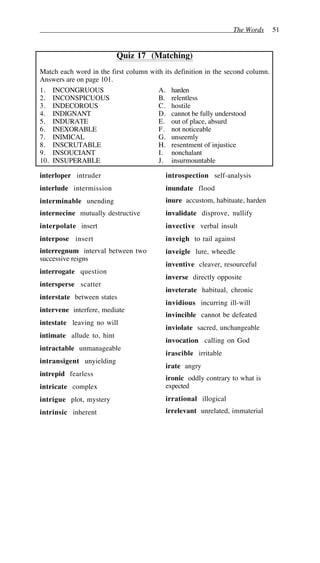 The Words 51
Quiz 17 (Matching)
Match each word in the first column with its definition in the second column.
Answers are on page 101.
1. INCONGRUOUS A. harden
2. INCONSPICUOUS B. relentless
3. INDECOROUS C. hostile
4. INDIGNANT D. cannot be fully understood
5. INDURATE E. out of place, absurd
6. INEXORABLE F. not noticeable
7. INIMICAL G. unseemly
8. INSCRUTABLE H. resentment of injustice
9. INSOUCIANT I. nonchalant
10. INSUPERABLE J. insurmountable
interloper intruder
interlude intermission
interminable unending
internecine mutually destructive
interpolate insert
interpose insert
interregnum interval between two
successive reigns
interrogate question
intersperse scatter
interstate between states
intervene interfere, mediate
intestate leaving no will
intimate allude to, hint
intractable unmanageable
intransigent unyielding
intrepid fearless
intricate complex
intrigue plot, mystery
intrinsic inherent
introspection self-analysis
inundate flood
inure accustom, habituate, harden
invalidate disprove, nullify
invective verbal insult
inveigh to rail against
inveigle lure, wheedle
inventive cleaver, resourceful
inverse directly opposite
inveterate habitual, chronic
invidious incurring ill-will
invincible cannot be defeated
inviolate sacred, unchangeable
invocation calling on God
irascible irritable
irate angry
ironic oddly contrary to what is
expected
irrational illogical
irrelevant unrelated, immaterial
 