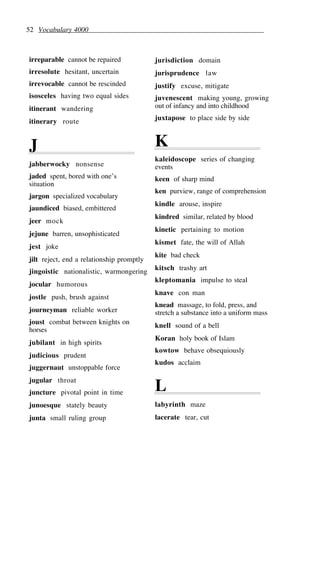 52 Vocabulary 4000
irreparable cannot be repaired
irresolute hesitant, uncertain
irrevocable cannot be rescinded
isosceles having two equal sides
itinerant wandering
itinerary route
J
jabberwocky nonsense
jaded spent, bored with one’s
situation
jargon specialized vocabulary
jaundiced biased, embittered
jeer mock
jejune barren, unsophisticated
jest joke
jilt reject, end a relationship promptly
jingoistic nationalistic, warmongering
jocular humorous
jostle push, brush against
journeyman reliable worker
joust combat between knights on
horses
jubilant in high spirits
judicious prudent
juggernaut unstoppable force
jugular throat
juncture pivotal point in time
junoesque stately beauty
junta small ruling group
jurisdiction domain
jurisprudence law
justify excuse, mitigate
juvenescent making young, growing
out of infancy and into childhood
juxtapose to place side by side
K
kaleidoscope series of changing
events
keen of sharp mind
ken purview, range of comprehension
kindle arouse, inspire
kindred similar, related by blood
kinetic pertaining to motion
kismet fate, the will of Allah
kite bad check
kitsch trashy art
kleptomania impulse to steal
knave con man
knead massage, to fold, press, and
stretch a substance into a uniform mass
knell sound of a bell
Koran holy book of Islam
kowtow behave obsequiously
kudos acclaim
L
labyrinth maze
lacerate tear, cut
 