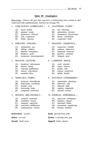 The Words 53
Quiz 18 (Analogies)
Directions: Choose the pair that expresses a relationship most similar to that
expressed in the capitalized pair. Answers are on page 101.
1. LOQUACIOUS : GARRULOUS ::
(A) harsh : kindly
(B) animate : weary
(C) gluttonous : disloyal
(D) rash : impetuous
(E) blithe : gloomy
2. EMPATHY : FEELING ::
(A) melancholy : joy
(B) sibling : relative
(C) Spartan : wickedness
(D) boldness : guilt
(E) institution : encouragement
3. DEVIATE : LECTURE ::
(A) broadcast : information
(B) disown : friend
(C) welcome: indifference
(D) entreat : solicitation
(E) meander : drive
4. NEBULOUS : FORM ::
(A) insincere : misanthrope
(B) benevolent : excellence
(C) insipid : taste
(D) discerning : hope
(E) composed : innocence
5. PENSIVE : MELANCHOLY ::
(A) scornful : contempt
(B) confident : victory
(C) eloquent : optimism
(D) sorrowful : indifference
(E) contumacious : esteem
6. ANATHEMA : CURSE ::
(A) hex : blessing
(B) admonition : censure
(C) incantation : discernment
(D) theory : calculation
(E) conjecture : truth
7. DILIGENT : ASSIDUOUS ::
(A) suspicious : reliable
(B) cautious : indecisive
(C) repentant : innocent
(D) peerless : common
(E) indigent : poor
8. LAMPOON : MOCK::
(A) exalt : ennoble
(B) entice : disown
(C) prattle : talk
(D) entreat : controvert
(E) debate : heckle
9. INTUITIVE : CONSIDERED ::
(A) impromptu : planning
(B) laborious : safe
(C) ethereal : light
(D) random : sequential
(E) rational : certain
10. ETERNAL : EPHEMERAL ::
(A) equivocal : ambiguous
(B) hopeless : chance
(C) animated : blithe
(D) mysterious : perplexing
(E) foreign : familiar
lachrymose tearful
lackey servant
laconic brief, terse
lactic derived from milk
lacuna a missing part, gap
laggard loafer, slacker
 