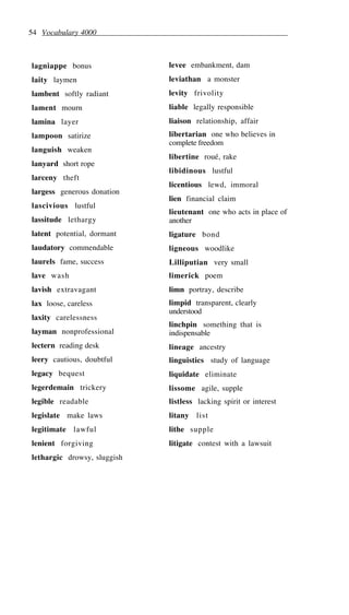 54 Vocabulary 4000
lagniappe bonus
laity laymen
lambent softly radiant
lament mourn
lamina layer
lampoon satirize
languish weaken
lanyard short rope
larceny theft
largess generous donation
lascivious lustful
lassitude lethargy
latent potential, dormant
laudatory commendable
laurels fame, success
lave wash
lavish extravagant
lax loose, careless
laxity carelessness
layman nonprofessional
lectern reading desk
leery cautious, doubtful
legacy bequest
legerdemain trickery
legible readable
legislate make laws
legitimate lawful
lenient forgiving
lethargic drowsy, sluggish
levee embankment, dam
leviathan a monster
levity frivolity
liable legally responsible
liaison relationship, affair
libertarian one who believes in
complete freedom
libertine roué, rake
libidinous lustful
licentious lewd, immoral
lien financial claim
lieutenant one who acts in place of
another
ligature bond
ligneous woodlike
Lilliputian very small
limerick poem
limn portray, describe
limpid transparent, clearly
understood
linchpin something that is
indispensable
lineage ancestry
linguistics study of language
liquidate eliminate
lissome agile, supple
listless lacking spirit or interest
litany list
lithe supple
litigate contest with a lawsuit
 