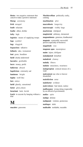 The Words 55
litotes two negative statement that
cancel to make a positive statement
liturgy ceremony
livid enraged
loath reluctant
loathe abhor, dislike
lofty high
logistics means of supplying troops
logo symbol
logy sluggish
loquacious talkative
lothario rake, womanizer
lout goon, hoodlum
lucid clearly understood
lucrative profitable
lucre money, profit
ludicrous absurd
lugubrious extremely sad
luminous bright
lupine wolf-like
lure entice
lurid ghastly, sensational
luster gloss,sheen
luxuriant lush, lavish
lynch to execute by hanging without a
trial
M
macabre gruesome
Machiavellian politically crafty,
cunning
machination plot
macrobiosis longevity
macroscopic visibly large
maelstrom whirlpool
magisterial arbitrary, dictatorial
magnanimous generous, kindhearted
magnate a powerful, successful
person (especially of business)
magnitude size
magnum opus masterpiece
maim injure, disfigure
maladjusted disturbed
maladroit clumsy
malady illness
malaise uneasiness, weariness
malapropism comical misuse of a
word
malcontent one who is forever
dissatisfied
malediction curse
malefactor evildoer
malevolence bad intent, malice
malfeasance wrong doing (especially
by an official of government)
malice spite
malign defame
malignant virulent, pernicious
malinger shirk
malleable moldable, tractable
 