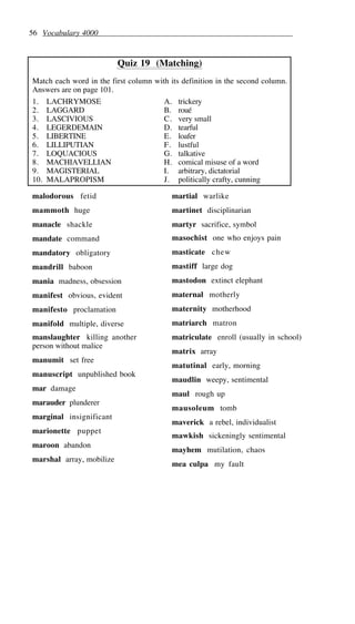 56 Vocabulary 4000
Quiz 19 (Matching)
Match each word in the first column with its definition in the second column.
Answers are on page 101.
1. LACHRYMOSE A. trickery
2. LAGGARD B. roué
3. LASCIVIOUS C. very small
4. LEGERDEMAIN D. tearful
5. LIBERTINE E. loafer
6. LILLIPUTIAN F. lustful
7. LOQUACIOUS G. talkative
8. MACHIAVELLIAN H. comical misuse of a word
9. MAGISTERIAL I. arbitrary, dictatorial
10. MALAPROPISM J. politically crafty, cunning
malodorous fetid
mammoth huge
manacle shackle
mandate command
mandatory obligatory
mandrill baboon
mania madness, obsession
manifest obvious, evident
manifesto proclamation
manifold multiple, diverse
manslaughter killing another
person without malice
manumit set free
manuscript unpublished book
mar damage
marauder plunderer
marginal insignificant
marionette puppet
maroon abandon
marshal array, mobilize
martial warlike
martinet disciplinarian
martyr sacrifice, symbol
masochist one who enjoys pain
masticate chew
mastiff large dog
mastodon extinct elephant
maternal motherly
maternity motherhood
matriarch matron
matriculate enroll (usually in school)
matrix array
matutinal early, morning
maudlin weepy, sentimental
maul rough up
mausoleum tomb
maverick a rebel, individualist
mawkish sickeningly sentimental
mayhem mutilation, chaos
mea culpa my fault
 