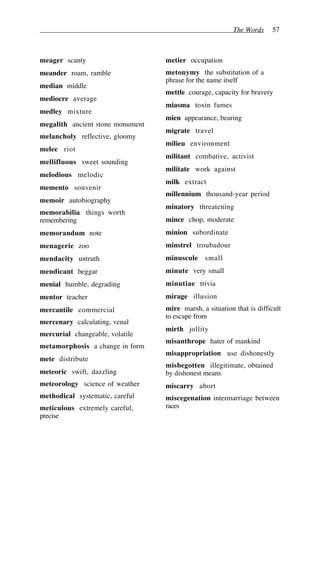 The Words 57
meager scanty
meander roam, ramble
median middle
mediocre average
medley mixture
megalith ancient stone monument
melancholy reflective, gloomy
melee riot
mellifluous sweet sounding
melodious melodic
memento souvenir
memoir autobiography
memorabilia things worth
remembering
memorandum note
menagerie zoo
mendacity untruth
mendicant beggar
menial humble, degrading
mentor teacher
mercantile commercial
mercenary calculating, venal
mercurial changeable, volatile
metamorphosis a change in form
mete distribute
meteoric swift, dazzling
meteorology science of weather
methodical systematic, careful
meticulous extremely careful,
precise
metier occupation
metonymy the substitution of a
phrase for the name itself
mettle courage, capacity for bravery
miasma toxin fumes
mien appearance, bearing
migrate travel
milieu environment
militant combative, activist
militate work against
milk extract
millennium thousand-year period
minatory threatening
mince chop, moderate
minion subordinate
minstrel troubadour
minuscule small
minute very small
minutiae trivia
mirage illusion
mire marsh, a situation that is difficult
to escape from
mirth jollity
misanthrope hater of mankind
misappropriation use dishonestly
misbegotten illegitimate, obtained
by dishonest means
miscarry abort
miscegenation intermarriage between
races
 