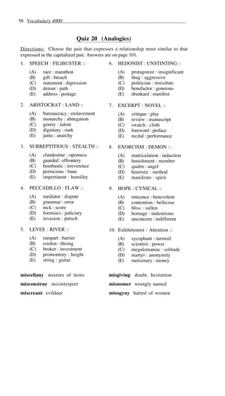58 Vocabulary 4000
Quiz 20 (Analogies)
Directions: Choose the pair that expresses a relationship most similar to that
expressed in the capitalized pair. Answers are on page 101.
1. SPEECH : FILIBUSTER ::
(A) race : marathon
(B) gift : breach
(C) statement : digression
(D) detour : path
(E) address : postage
2. ARISTOCRAT : LAND ::
(A) bureaucracy : enslavement
(B) monarchy : abnegation
(C) gentry : talent
(D) dignitary : rank
(E) junta : anarchy
3. SURREPTITIOUS : STEALTH ::
(A) clandestine : openness
(B) guarded : effrontery
(C) bombastic : irreverence
(D) pernicious : bane
(E) impertinent : humility
4. PECCADILLO : FLAW ::
(A) mediator : dispute
(B) grammar : error
(C) nick : score
(D) forensics : judiciary
(E) invasion : putsch
5. LEVEE : RIVER ::
(A) rampart : barrier
(B) cordon : throng
(C) broker : investment
(D) promontory : height
(E) string : guitar
6. HEDONIST : UNSTINTING ::
(A) protagonist : insignificant
(B) thug : aggressive
(C) politician : irresolute
(D) benefactor : generous
(E) drunkard : manifest
7. EXCERPT : NOVEL ::
(A) critique : play
(B) review : manuscript
(C) swatch : cloth
(D) foreword : preface
(E) recital : performance
8. EXORCISM : DEMON ::
(A) matriculation : induction
(B) banishment : member
(C) qualm : angel
(D) heuristic : method
(E) manifesto : spirit
9. HOPE : CYNICAL ::
(A) reticence : benevolent
(B) contention : bellicose
(C) bliss : sullen
(D) homage : industrious
(E) unconcern : indifferent
10. Exhibitionist : Attention ::
(A) sycophant : turmoil
(B) scientist : power
(C) megalomaniac : solitude
(D) martyr : anonymity
(E) mercenary : money
miscellany mixture of items
misconstrue misinterpret
miscreant evildoer
misgiving doubt, hesitation
misnomer wrongly named
misogyny hatred of women
 