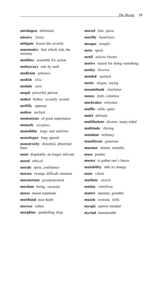 The Words 59
misshapen deformed
missive letter
mitigate lessen the severity
mnemonics that which aids the
memory
mobilize assemble for action
mobocracy rule by mob
modicum pittance
modish chic
module unit
mogul powerful person
molest bother, sexually assault
mollify appease
molten melted
momentous of great importance
monocle eyeglass
monolithic large and uniform
monologue long speech
monstrosity distorted, abnormal
form
moot disputable, no longer relevant
moral ethical
morale spirit, confidence
morass swamp, difficult situation
moratorium postponement
mordant biting, sarcastic
mores moral standards
moribund near death
morose sullen
morphine painkilling drug
morsel bite, piece
mortify humiliate
mosque temple
mote speck
motif artistic theme
motive reason for doing something
motley diverse
mottled spotted
motto slogan, saying
mountebank charlatan
mousy drab, colorless
muckraker reformer
muffle stifle, quiet
mulct defraud
multifarious diverse, many-sided
multitude throng
mundane ordinary
munificent generous
murmur mutter, mumble
muse ponder
muster to gather one’s forces
mutability able to change
mute silent
mutilate maim
mutiny rebellion
mutter murmur, grumble
muzzle restrain, stifle
myopic narrow-minded
myriad innumerable
 